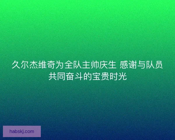 久尔杰维奇为全队主帅庆生 感谢与队员共同奋斗的宝贵时光