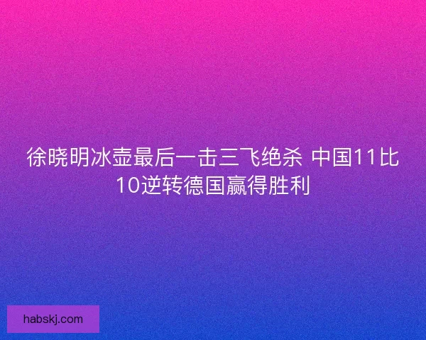 徐晓明冰壶最后一击三飞绝杀 中国11比10逆转德国赢得胜利