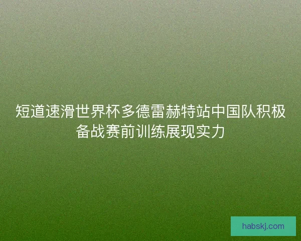 短道速滑世界杯多德雷赫特站中国队积极备战赛前训练展现实力