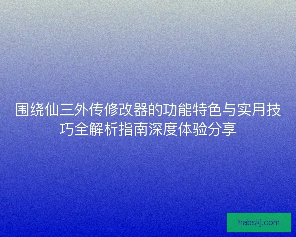 围绕仙三外传修改器的功能特色与实用技巧全解析指南深度体验分享